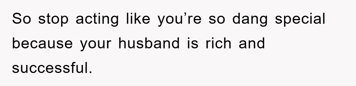 So stop acting like you’re so dang special because your husband is rich and successful.