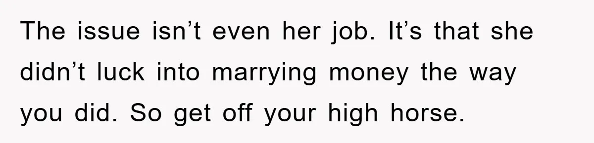 The issue isn’t even her job. It’s that she didn’t luck into marrying money the way you did. So get off your high horse.