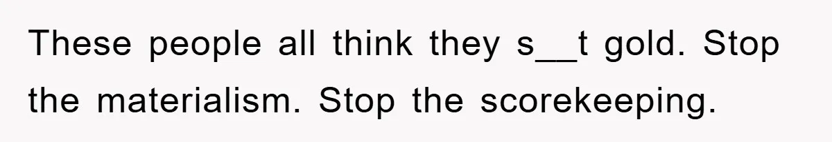 These people all think they s__t gold. Stop the materialism. Stop the scorekeeping.