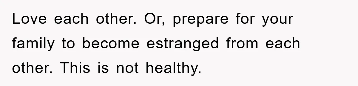 Love each other. Or, prepare for your family to become estranged from each other. This is not healthy.