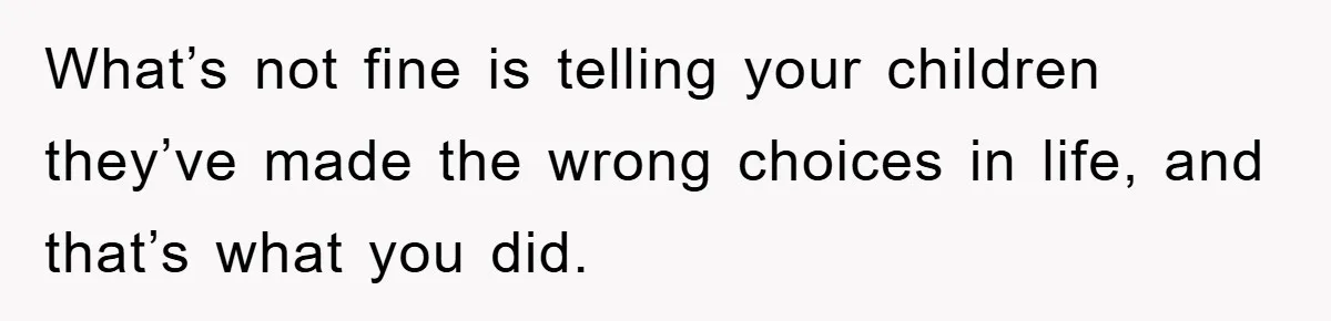 What’s not fine is telling your children they’ve made the wrong choices in life, and that’s what you did.