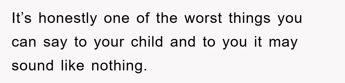 It’s honestly one of the worst things you can say to your child and to you it may sound like nothing.
