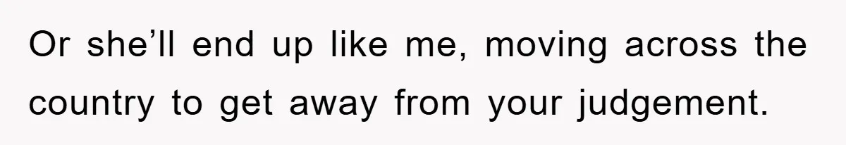 Or she’ll end up like me, moving across the country to get away from your judgement.