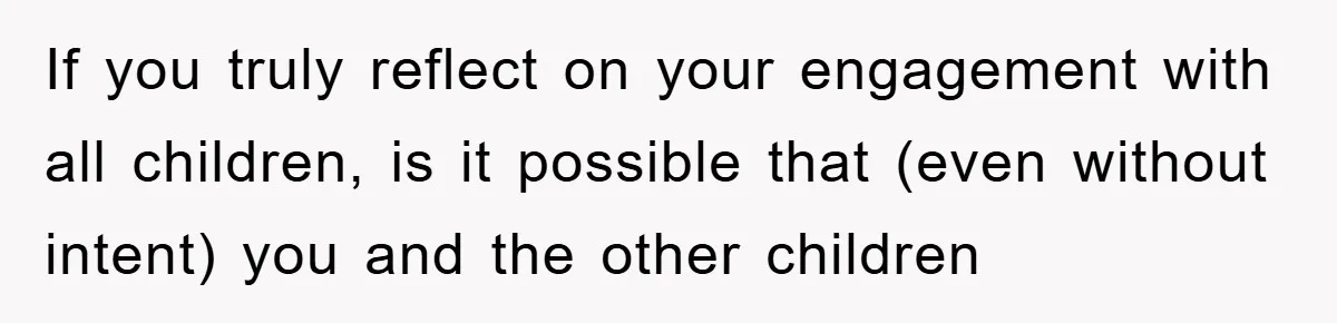 If you truly reflect on your engagement with all children, is it possible that (even without intent) you and the other children