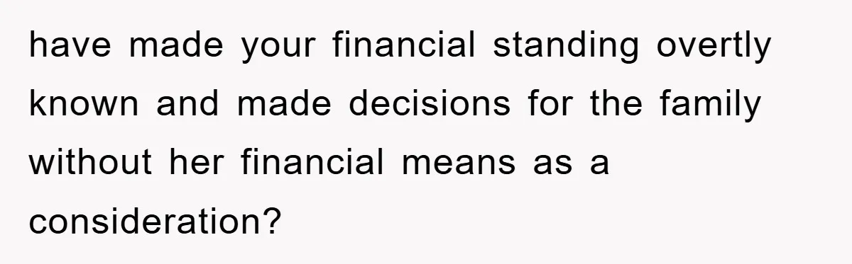 have made your financial standing overtly known and made decisions for the family without her financial means as a consideration?