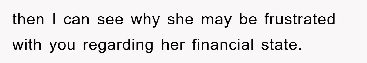 then I can see why she may be frustrated with you regarding her financial state.