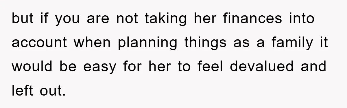 but if you are not taking her finances into account when planning things as a family it would be easy for her to feel devalued and left out.