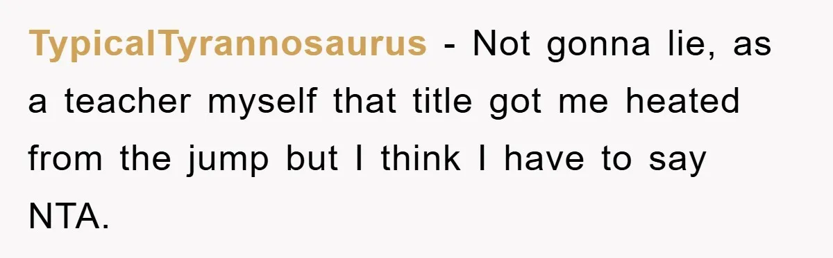 TypicalTyrannosaurus − Not gonna lie, as a teacher myself that title got me heated from the jump but I think I have to say NTA.