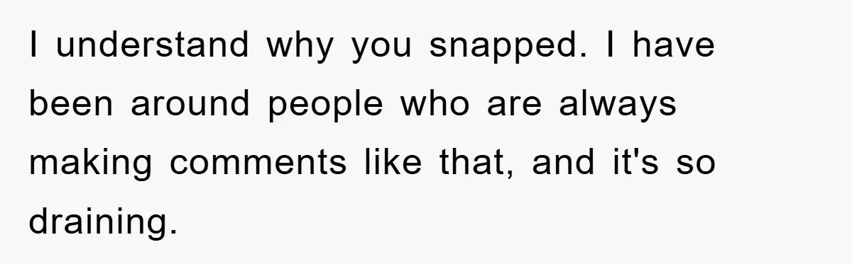 I understand why you snapped. I have been around people who are always making comments like that, and it's so draining.