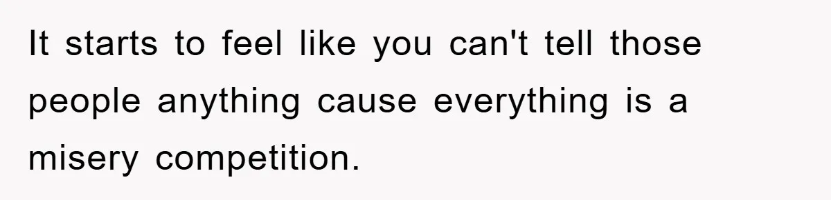 It starts to feel like you can't tell those people anything cause everything is a misery competition.