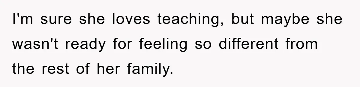 I'm sure she loves teaching, but maybe she wasn't ready for feeling so different from the rest of her family.