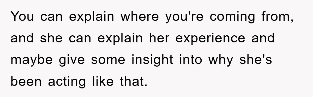 You can explain where you're coming from, and she can explain her experience and maybe give some insight into why she's been acting like that.
