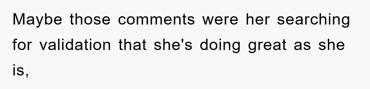 Maybe those comments were her searching for validation that she's doing great as she is,