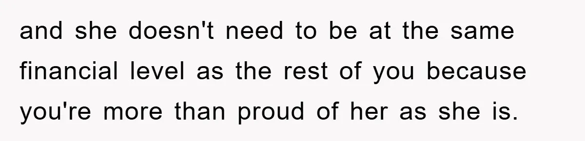 and she doesn't need to be at the same financial level as the rest of you because you're more than proud of her as she is.