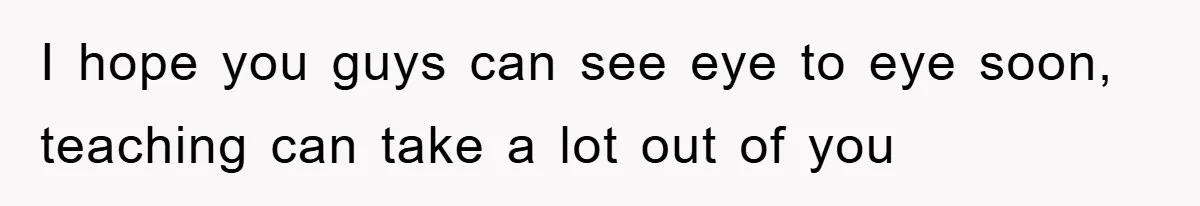 I hope you guys can see eye to eye soon, teaching can take a lot out of you