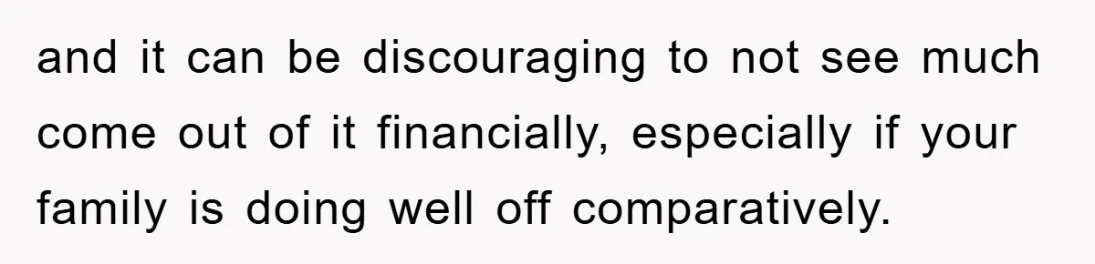 and it can be discouraging to not see much come out of it financially, especially if your family is doing well off comparatively.