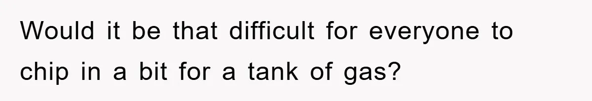 Would it be that difficult for everyone to chip in a bit for a tank of gas?