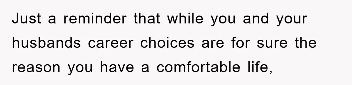 Just a reminder that while you and your husbands career choices are for sure the reason you have a comfortable life,