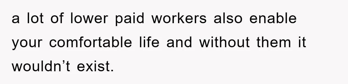 a lot of lower paid workers also enable your comfortable life and without them it wouldn’t exist.