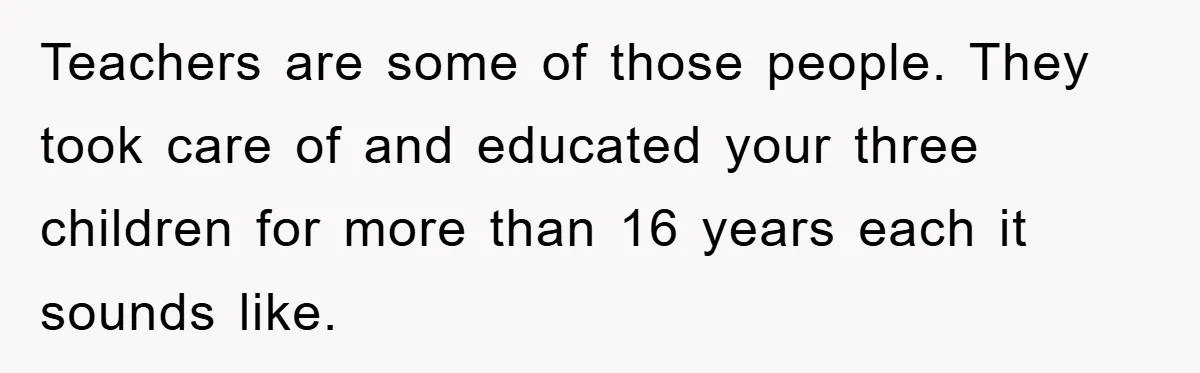 Teachers are some of those people. They took care of and educated your three children for more than 16 years each it sounds like.