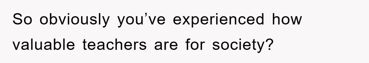 So obviously you’ve experienced how valuable teachers are for society?