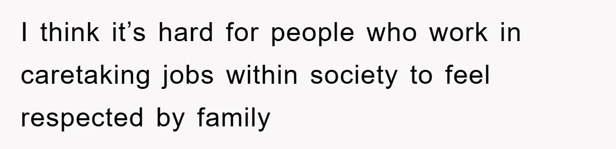 I think it’s hard for people who work in caretaking jobs within society to feel respected by family