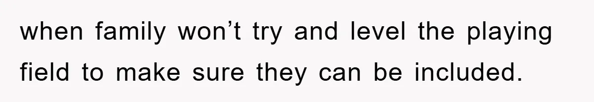 when family won’t try and level the playing field to make sure they can be included.