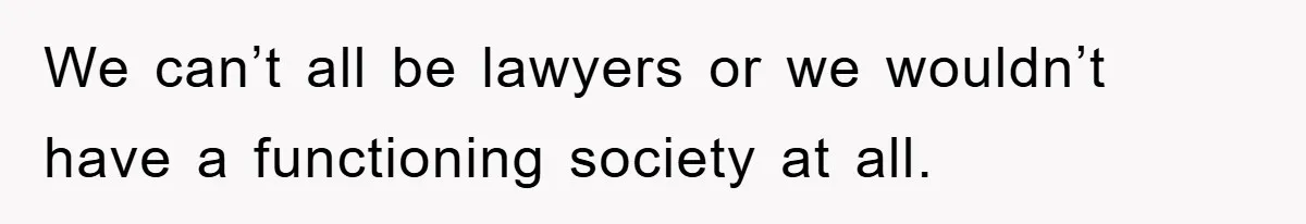 We can’t all be lawyers or we wouldn’t have a functioning society at all.