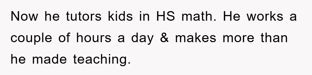 Now he tutors kids in HS math. He works a couple of hours a day & makes more than he made teaching.