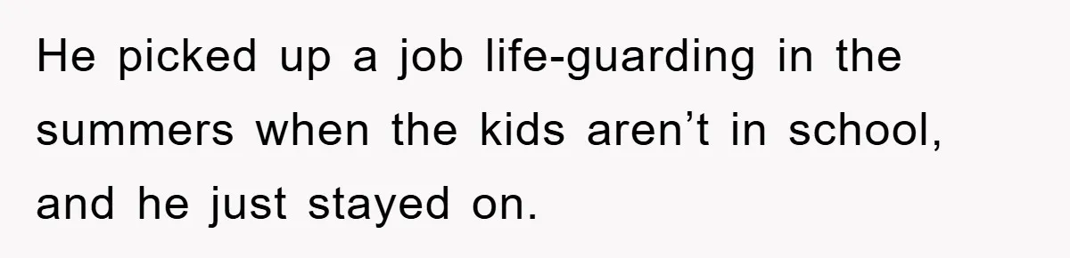 He picked up a job life-guarding in the summers when the kids aren’t in school, and he just stayed on.