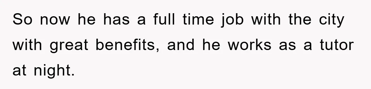 So now he has a full time job with the city with great benefits, and he works as a tutor at night.