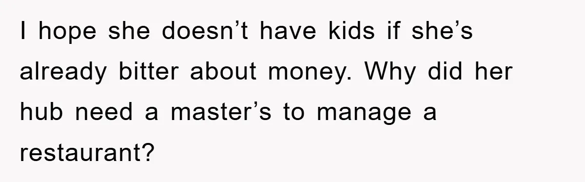 I hope she doesn’t have kids if she’s already bitter about money. Why did her hub need a master’s to manage a restaurant?