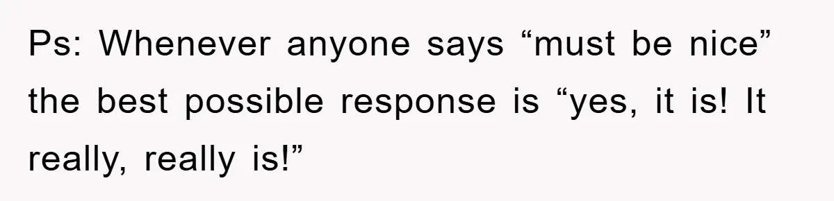 Ps: Whenever anyone says “must be nice” the best possible response is “yes, it is! It really, really is!”