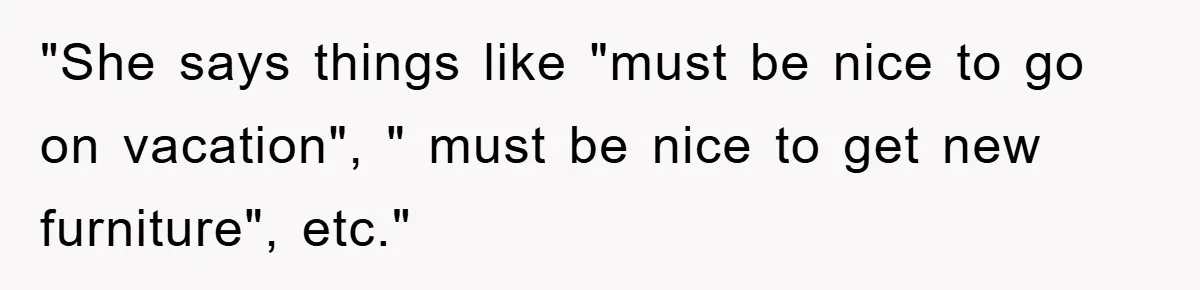 "She says things like "must be nice to go on vacation", " must be nice to get new furniture", etc."