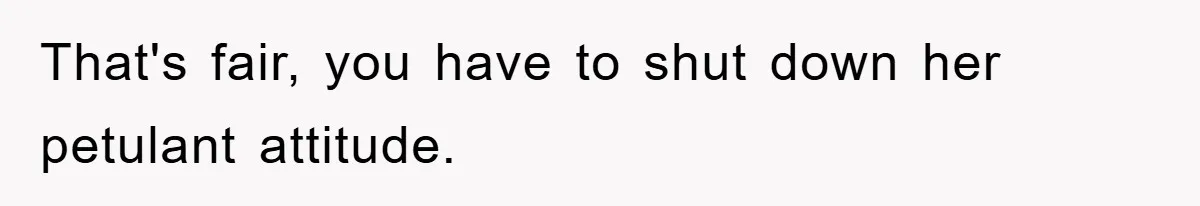 That's fair, you have to shut down her petulant attitude.