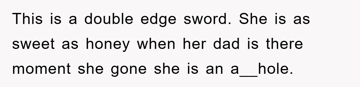 This is a double edge sword. She is as sweet as honey when her dad is there moment she gone she is an a__hole.