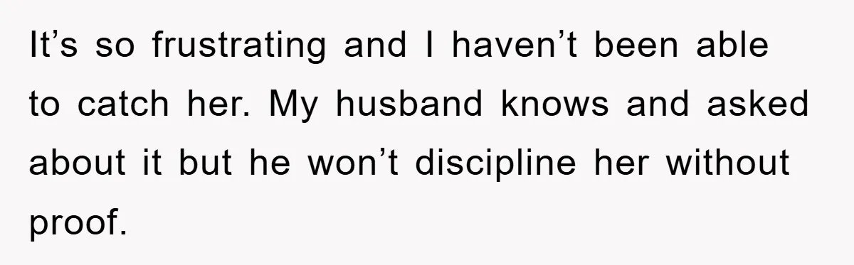 It’s so frustrating and I haven’t been able to catch her. My husband knows and asked about it but he won’t discipline her without proof.