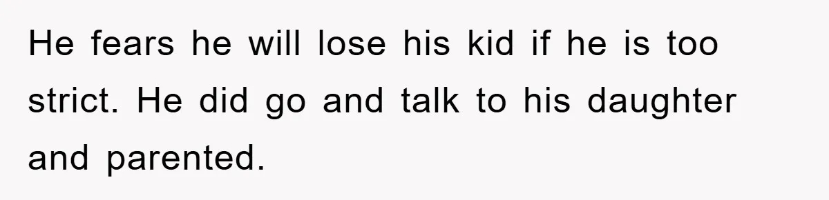 He fears he will lose his kid if he is too strict. He did go and talk to his daughter and parented.