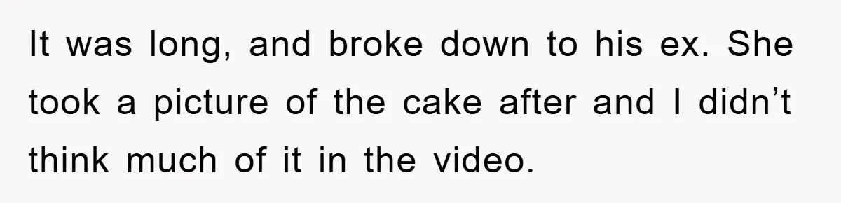 It was long, and broke down to his ex. She took a picture of the cake after and I didn’t think much of it in the video.