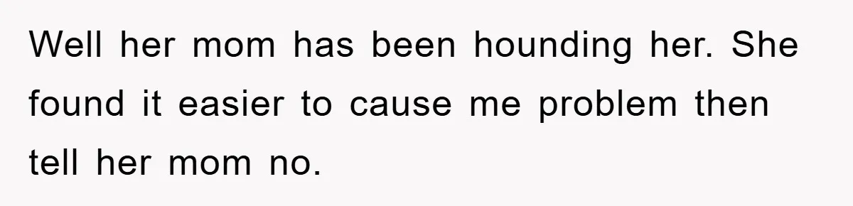 Well her mom has been hounding her. She found it easier to cause me problem then tell her mom no.