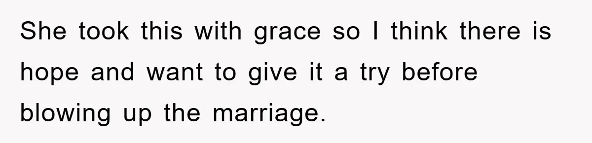 She took this with grace so I think there is hope and want to give it a try before blowing up the marriage.