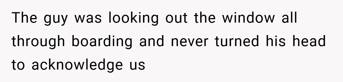 The guy was looking out the window all through boarding and never turned his head to acknowledge us