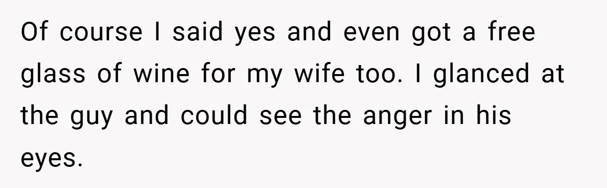 Of course I said yes and even got a free glass of wine for my wife too. I glanced at the guy and could see the anger in his eyes.