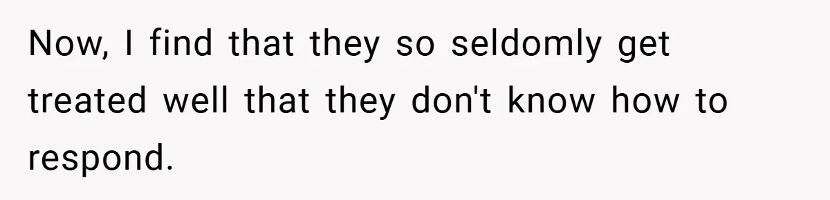 Now, I find that they so seldomly get treated well that they don't know how to respond.