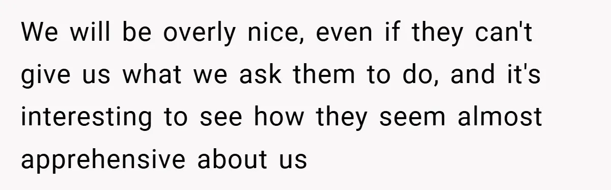 We will be overly nice, even if they can't give us what we ask them to do, and it's interesting to see how they seem almost apprehensive about us