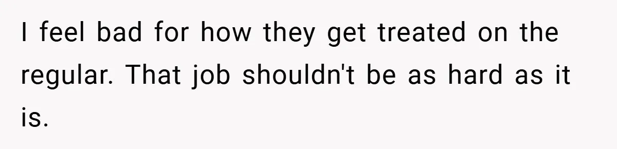I feel bad for how they get treated on the regular. That job shouldn't be as hard as it is.