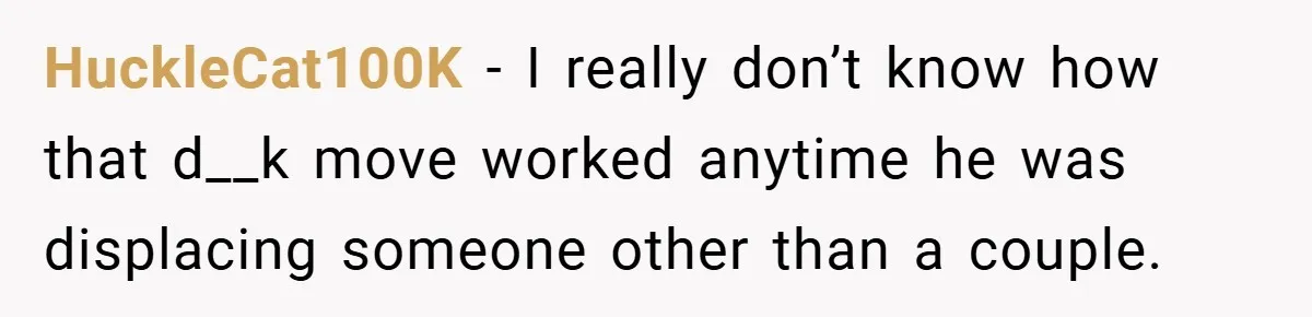 HuckleCat100K − I really don’t know how that d__k move worked anytime he was displacing someone other than a couple.