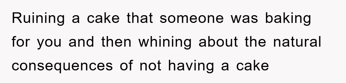 Ruining a cake that someone was baking for you and then whining about the natural consequences of not having a cake