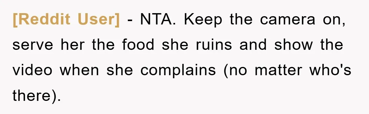 [Reddit User] − NTA. Keep the camera on, serve her the food she ruins and show the video when she complains (no matter who's there).