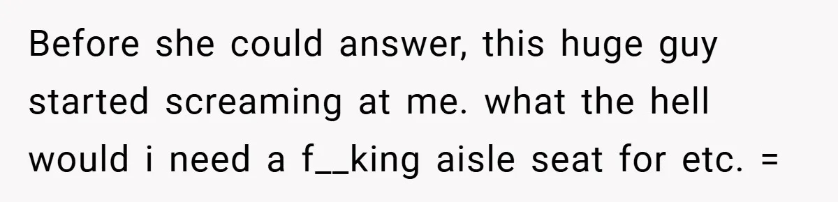 Before she could answer, this huge guy started screaming at me. what the hell would i need a f__king aisle seat for etc. =